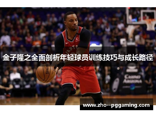 金子隆之全面剖析年轻球员训练技巧与成长路径